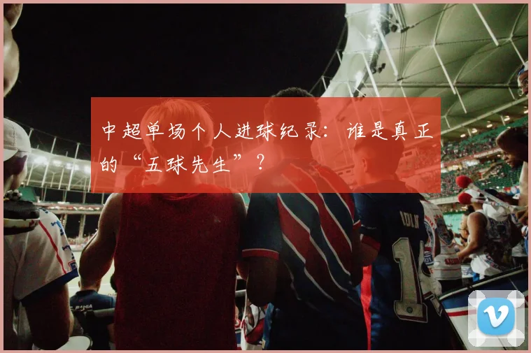 中超单场个人进球纪录：谁是真正的“五球先生”？