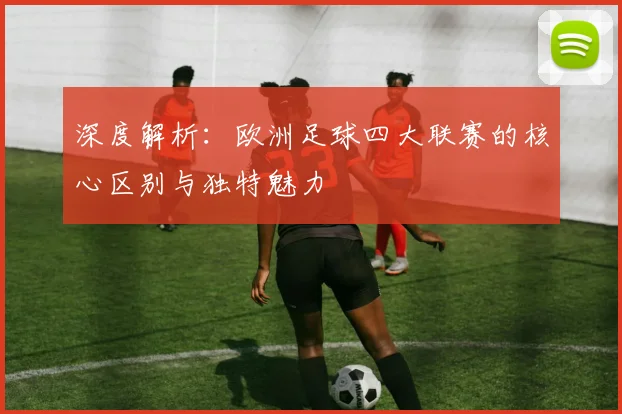 深度解析：欧洲足球四大联赛的核心区别与独特魅力