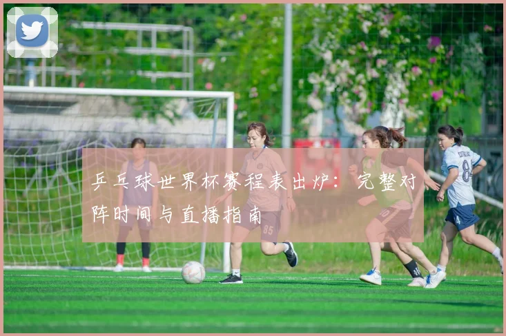 乒乓球世界杯赛程表出炉：完整对阵时间与直播指南