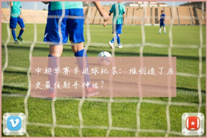 中超单赛季进球纪录:谁创造了历史最佳射手神话?