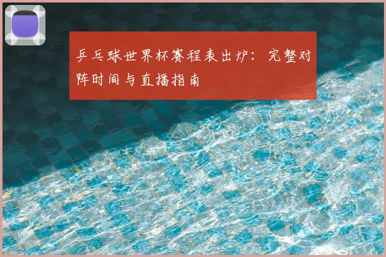 乒乓球世界杯赛程表出炉：完整对阵时间与直播指南