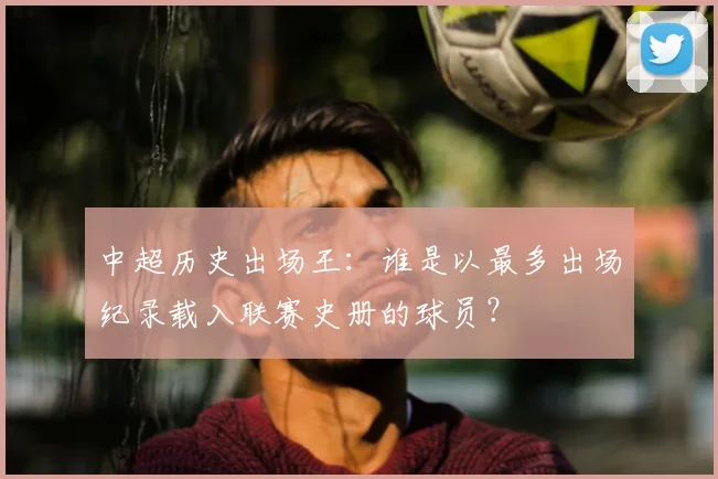 中超历史出场王：谁是以最多出场纪录载入联赛史册的球员？